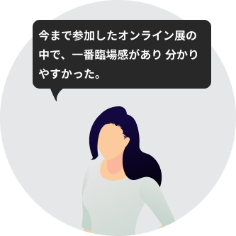今まで参加したオンライン展の中で、一番臨場感があり 分かりやすかった。